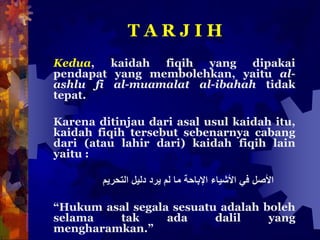 T A R J I H
Kedua, kaidah fiqih yang dipakai
pendapat yang membolehkan, yaitu al-
ashlu fi al-muamalat al-ibahah tidak
tepat.
Karena ditinjau dari asal usul kaidah itu,
kaidah fiqih tersebut sebenarnya cabang
dari (atau lahir dari) kaidah fiqih lain
yaitu :
‫األصل‬‫في‬‫األش‬‫يا‬‫ء‬‫اإلباحة‬‫ما‬‫لم‬‫يرد‬‫دليل‬‫التحريم‬
“Hukum asal segala sesuatu adalah boleh
selama tak ada dalil yang
mengharamkan.”
 
