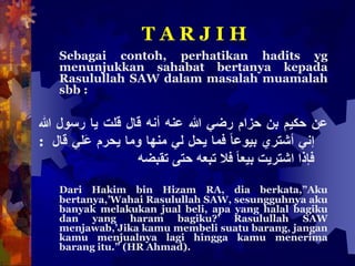 T A R J I H
Sebagai contoh, perhatikan hadits yg
menunjukkan sahabat bertanya kepada
Rasulullah SAW dalam masalah muamalah
sbb :
‫عن‬‫حكيم‬‫بن‬‫حزام‬‫رضي‬‫هللا‬‫عنه‬‫أنه‬‫قال‬‫قلت‬‫يا‬‫رسول‬‫هللا‬
‫إني‬‫أشتري‬ً‫بيوعا‬‫فما‬‫يحل‬‫لي‬‫منها‬‫وما‬‫يحرم‬‫َلي‬‫ع‬‫ق‬‫ال‬:
‫فإذا‬‫اشتريت‬ً‫بيعا‬‫فال‬‫تبعه‬‫حتى‬‫تقبضه‬
Dari Hakim bin Hizam RA, dia berkata,”Aku
bertanya,’Wahai Rasulullah SAW, sesungguhnya aku
banyak melakukan jual beli, apa yang halal bagiku
dan yang haram bagiku?’ Rasulullah SAW
menjawab,’Jika kamu membeli suatu barang, jangan
kamu menjualnya lagi hingga kamu menerima
barang itu.” (HR Ahmad).
 