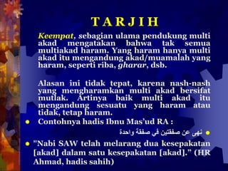 T A R J I H
Keempat, sebagian ulama pendukung multi
akad mengatakan bahwa tak semua
multiakad haram. Yang haram hanya multi
akad itu mengandung akad/muamalah yang
haram, seperti riba, gharar, dsb.
Alasan ini tidak tepat, karena nash-nash
yang mengharamkan multi akad bersifat
mutlak. Artinya baik multi akad itu
mengandung sesuatu yang haram atau
tidak, tetap haram.
 Contohnya hadis Ibnu Mas’ud RA :
‫نهى‬‫عن‬‫صفقتين‬‫في‬‫صفقة‬‫واحدة‬
 ”Nabi SAW telah melarang dua kesepakatan
[akad] dalam satu kesepakatan [akad].” (HR
Ahmad, hadis sahih)
 