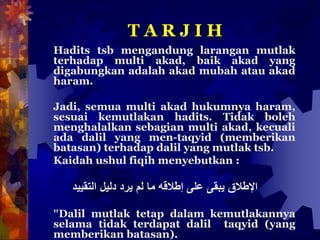 T A R J I H
Hadits tsb mengandung larangan mutlak
terhadap multi akad, baik akad yang
digabungkan adalah akad mubah atau akad
haram.
Jadi, semua multi akad hukumnya haram,
sesuai kemutlakan hadits. Tidak boleh
menghalalkan sebagian multi akad, kecuali
ada dalil yang men-taqyid (memberikan
batasan) terhadap dalil yang mutlak tsb.
Kaidah ushul fiqih menyebutkan :
‫اإلطالقًيبقىًعلىًإطالقهًماًلمًيردًدليلًالتقييد‬
”Dalil mutlak tetap dalam kemutlakannya
selama tidak terdapat dalil taqyid (yang
memberikan batasan).
 