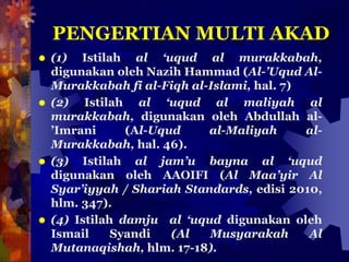 PENGERTIAN MULTI AKAD
 (1) Istilah al ‘uqud al murakkabah,
digunakan oleh Nazih Hammad (Al-’Uqud Al-
Murakkabah fi al-Fiqh al-Islami, hal. 7)
 (2) Istilah al ‘uqud al maliyah al
murakkabah, digunakan oleh Abdullah al-
’Imrani (Al-Uqud al-Maliyah al-
Murakkabah, hal. 46).
 (3) Istilah al jam’u bayna al ‘uqud
digunakan oleh AAOIFI (Al Maa’yir Al
Syar’iyyah / Shariah Standards, edisi 2010,
hlm. 347).
 (4) Istilah damju al ‘uqud digunakan oleh
Ismail Syandi (Al Musyarakah Al
Mutanaqishah, hlm. 17-18).
 