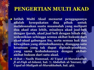 PENGERTIAN MULTI AKAD
 Istilah Multi Akad menurut penggagasnya
adalah kesepakatan dua pihak untuk
melaksanakan suatu muamalah yang meliputi
dua akad atau lebih, misalnya akad jual-beli
dengan ijarah, akad jual beli dengan hibah dst,
sedemikian sehingga semua akibat hukum dari
akad-akad gabungan itu, serta semua hak dan
kewajiban yang ditimbulkannya, dianggap satu
kesatuan yang tak dapat dipisah-pisahkan,
yang sama kedudukannya dengan akibat-
akibat hukum dari satu akad.
 (Lihat : Nazih Hammad, Al-’Uqud Al-Murakkabah
fi al-Fiqh al-Islami, hal. 7; Abdullah al-’Imrani, Al-
Uqud al-Maliyah al-Murakkabah, hal. 46).
 