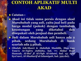 CONTOH APLIKATIF MULTI
AKAD
 Catatan :
 Akad ini tidak sama persis dengan akad
Murabahah yang asli, yaitu jual beli pada
harga modal (pokok) dengan tambahan
keuntungan yang diketahui dan
disepakati oleh penjual dan pembeli.
 Jadi dalam Murabahah asli hanya ada 2
pihak, sedang Murabahah di bank
syariah ada 3 pihak.
 (Shalah Ash-Shawi & Abdullah Mushlih, Maa Laa
Yasa'u At-Tajiru Jahlahu, hal. 77; Abdur Rouf
Hamzah, Al-Bai' fi Al-Fiqh Al-Islami, hal. 15; Ayid
Sya’rawi, Al-Masharif al-Islamiyah, hal. 399 dst).
 