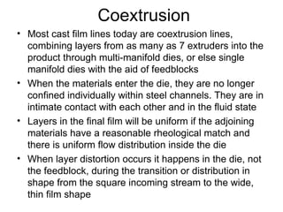 Coextrusion Most cast film lines today are coextrusion lines, combining layers from as many as 7 extruders into the product through multi-manifold dies, or else single manifold dies with the aid of feedblocks When the materials enter the die, they are no longer confined individually within steel channels. They are in intimate contact with each other and in the fluid state Layers in the final film will be uniform if the adjoining materials have a reasonable rheological match and there is uniform flow distribution inside the die When layer distortion occurs it happens in the die, not the feedblock, during the transition or distribution in shape from the square incoming stream to the wide, thin film shape 