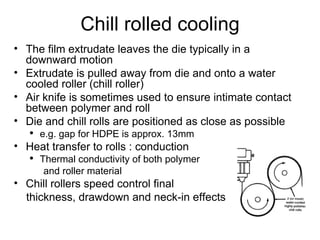 Chill rolled cooling The film extrudate leaves the die typically in a downward motion Extrudate is pulled away from die and onto a water cooled roller (chill roller) Air knife is sometimes used to ensure intimate contact between polymer and roll Die and chill rolls are positioned as close as possible  e.g. gap for HDPE is approx. 13mm Heat transfer to rolls : conduction Thermal conductivity of both polymer  and roller material Chill rollers speed control final  thickness, drawdown and neck-in effects 