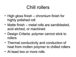 Chill rollers High gloss finish – chromium finish for highly polished roll Matte finish – metal rolls are sandblasted, acid etched, or machined Design Criteria: polymer cannot stick to rollers Thermal conductivity and conduction of heat from molten polymer to chilled rollers At least two or more rolls 