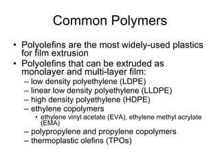 Common Polymers Polyolefins are the most widely-used plastics for film extrusion Polyolefins that can be extruded as monolayer and multi-layer film: low density polyethylene (LDPE) linear low density polyethylene (LLDPE) high density polyethylene (HDPE) ethylene copolymers ethylene vinyl acetate (EVA), ethylene methyl acrylate (EMA) polypropylene and propylene copolymers thermoplastic olefins (TPOs) 