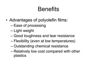 Benefits Advantages of polyolefin films: Ease of processing Light weight Good toughness and tear resistance Flexibility (even at low temperatures) Outstanding chemical resistance Relatively low cost compared with other plastics 