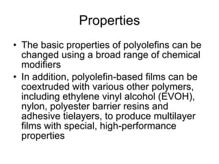 Properties The basic properties of polyolefins can be changed using a broad range of chemical modifiers In addition, polyolefin-based films can be coextruded with various other polymers, including ethylene vinyl alcohol (EVOH), nylon, polyester barrier resins and adhesive tielayers, to produce multilayer films with special, high-performance properties 