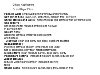Forming webs  } improved forming window and uniformity Soft shrink film  } tough, stiff, soft shrink, halogen-free, polyolefin Shrink sleeves and labels  } high shrinkage and stiffness with low shrink force Slip additive  } non-migrating for reduced ambient and hot COF in polyolefin film Sealant films  } additional stiffness, improved seal strength and hot tack Twist wrap  } high end clarity and gloss, excellent deadfold Bags/pouches  } increased stiffness at room temperature and under hot-fill conditions, easy tear, retort performance Medical trays  } high moisture barrier, deep draw, clarity Paperboard coating  } increased moisture barrier, reduced curl Zipper closures  } reduced warping and camber, increased opening force Blister packs  } high moisture barrier, deep draw, halogen-free Critical Applications  Of multilayer Films 