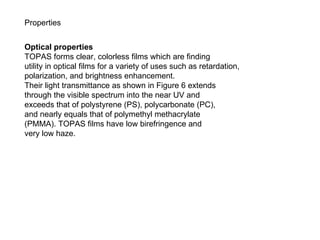 Properties Optical properties TOPAS forms clear, colorless films which are finding utility in optical films for a variety of uses such as retardation, polarization, and brightness enhancement. Their light transmittance as shown in Figure 6 extends through the visible spectrum into the near UV and exceeds that of polystyrene (PS), polycarbonate (PC), and nearly equals that of polymethyl methacrylate (PMMA). TOPAS films have low birefringence and very low haze. 
