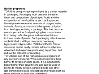 Barrier properties TOPAS is being increasingly utilized as a barrier material in packaging. Packaging must preserve the taste, flavor and composition of packaged foods and the composition of non-food items such as fragrances. It must prevent excessive amounts of oxygen, water, solvents, flavors, aromas and other gases or liquids from leaving or entering a package. This has become more important as food packaging has moved away from heavy, inflexible glass and metal containers to those made of plastic. Such packaging often involves sophisticated, multilayer structures containing high-barrier polymers like EVOH and PVdC. These structures can be costly, require adhesive polymers, advanced and expensive processing equipment, and reduce the potential for recycling. TOPAS has one of the highest moisture barriers of any polymeric material. While not considered a high barrier to oxygen or other gases, it is a significantly better barrier than polyethylene and can be used in blends to modify oxygen, carbon dioxide and other gas transmission rates to target specific values such as those required by fruits and vegetables. TOPAS has four to five times better barrier than LDPE over a broad range of permeants and does not require an adhesive in combinations with polyethylenes. Blends with polyethylene having more than 70% TOPAS typically provide over 90% of the barrier of pure TOPAS. This can dramatically improve the performance of a packaging film in preserving the original characteristics of a package’s contents or moderating the transfer or loss of aromas and odors as illustrated in Figure 8. TOPAS barrier layers can compensate for the poor water vapor transmission performance of commonly used oxygen barrier materials such as nylon and EVOH. 