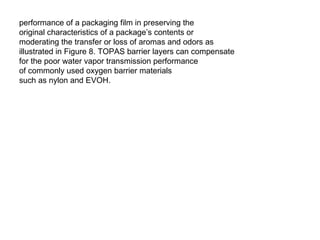 performance of a packaging film in preserving the original characteristics of a package’s contents or moderating the transfer or loss of aromas and odors as illustrated in Figure 8. TOPAS barrier layers can compensate for the poor water vapor transmission performance of commonly used oxygen barrier materials such as nylon and EVOH. 