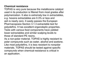 Chemical resistance TOPAS is very pure because the metallocene catalyst used in its production is filtered from most grades after polymerization. It also is extremely low in extractables, e.g. hexane extractables are 0.3% or less and ash is nearly zero. It easily passes the European Pharmacopoeia Section 3.1.3 extractable test for polyolefins. It has excellent organoleptic properties. Tests with various food components have yielded lower extractables and similar scalping levels to those of standard PE resins. As a non-polar material, TOPAS is highly resistant to polar compounds such as water, alcohol and acetone. Like most polyolefins, it is less resistant to nonpolar materials. TOPAS should be tested against specific compounds when chemical resistance is critical in an application. 