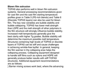 Blown film extrusion TOPAS also performs well in blown film extrusion systems. General processing recommendations given for cast film and the cast film starting temperature profiles given in Table 5 (PE-rich blends) and Table 6 (Discrete TOPAS layers) can also be used for blown film. The key new variables are bubble stability and bubble collapsing. TOPAS has lower melt strength than LDPE and the melt strength of other polymers in the film structure will strongly influence bubble stability. Increased melt temperatures generally give the best clarity with higher Tg grades. Bubble stability will determine the maximum possible melt temperature. Structures containing high levels of TOPAS or discrete layers of TOPAS can be stiff and cause challenges in achieving wrinkle-free layflat. In general, keeping the film warmer in the collapsing area helps the collapsing process. Collapsing equipment designed to handle stiff films such as nylons and HDPE will generally produce better results with stiff TOPAS structures. Additional equipment recommendations are as follows: } Barrier mixing screws work best, where the advancing melt pool is separated from unmelted pellets. Maddock mixing sections have proven effective. } A preferred screw has a screw L/D ratio (screw length to diameter) of 24:1 or above and a low compression ratio for optimum melt homogeneity. A standard blown film tower can be used. } Grooved feed extruders are not preferred but may be used with improved processibility grades such as 8007F-400. Heated feed zones are sometimes required for good processability in grooved feed extruders. } Use typical spiral dies and die gaps of 1.5 to 2.25 mm (60 to 90 mils). } Recommended blow-up ratio (BUR) is 2:1, but good results have been achieved at 1.5:1 to 3.5:1. 