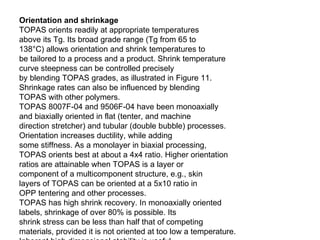 Orientation and shrinkage TOPAS orients readily at appropriate temperatures above its Tg. Its broad grade range (Tg from 65 to 138°C) allows orientation and shrink temperatures to be tailored to a process and a product. Shrink temperature curve steepness can be controlled precisely by blending TOPAS grades, as illustrated in Figure 11. Shrinkage rates can also be influenced by blending TOPAS with other polymers. TOPAS 8007F-04 and 9506F-04 have been monoaxially and biaxially oriented in flat (tenter, and machine direction stretcher) and tubular (double bubble) processes. Orientation increases ductility, while adding some stiffness. As a monolayer in biaxial processing, TOPAS orients best at about a 4x4 ratio. Higher orientation ratios are attainable when TOPAS is a layer or component of a multicomponent structure, e.g., skin layers of TOPAS can be oriented at a 5x10 ratio in OPP tentering and other processes. TOPAS has high shrink recovery. In monoaxially oriented labels, shrinkage of over 80% is possible. Its shrink stress can be less than half that of competing materials, provided it is not oriented at too low a temperature. Inherent high dimensional stability is useful in shrink applications by reducing film shrinkage below its Tg, e.g., in warm storage conditions. 