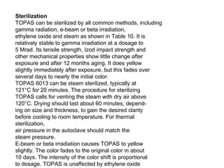 Sterilization TOPAS can be sterilized by all common methods, including gamma radiation, e-beam or beta irradiation, ethylene oxide and steam as shown in Table 10. It is relatively stable to gamma irradiation at a dosage to 5 Mrad. Its tensile strength, Izod impact strength and other mechanical properties show little change after exposure and after 12 months aging. It does yellow slightly immediately after exposure, but this fades over several days to nearly the initial color. TOPAS 6013 can be steam sterilized, typically at 121°C for 20 minutes. The procedure for sterilizing TOPAS calls for venting the steam with dry air above 120°C. Drying should last about 60 minutes, depend- ing on size and thickness, to gain the desired clarity before cooling to room temperature. For thermal sterilization, air pressure in the autoclave should match the steam pressure. E-beam or beta irradiation causes TOPAS to yellow slightly. The color fades to the original color in about 10 days. The intensity of the color shift is proportional to dosage. TOPAS is unaffected by ethylene oxide sterilization and the temperatures this involves (above 60°C in some cases). 