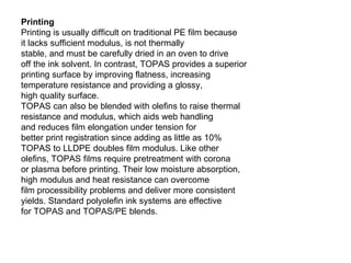 Printing Printing is usually difficult on traditional PE film because it lacks sufficient modulus, is not thermally stable, and must be carefully dried in an oven to drive off the ink solvent. In contrast, TOPAS provides a superior printing surface by improving flatness, increasing temperature resistance and providing a glossy, high quality surface. TOPAS can also be blended with olefins to raise thermal resistance and modulus, which aids web handling and reduces film elongation under tension for better print registration since adding as little as 10% TOPAS to LLDPE doubles film modulus. Like other olefins, TOPAS films require pretreatment with corona or plasma before printing. Their low moisture absorption, high modulus and heat resistance can overcome film processibility problems and deliver more consistent yields. Standard polyolefin ink systems are effective for TOPAS and TOPAS/PE blends. 