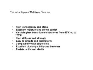 High transparency and gloss Excellent moisture and aroma barrier Variable glass transition temperatures from 65°C up to 178°C High stiffness and strength Easy to extrude and thermoform Compatibility with polyolefins Excellent biocompatibility and inertness Resists  acids and alkalis The advantages of Multilayer Films are 