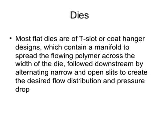 Dies Most flat dies are of T-slot or coat hanger designs, which contain a manifold to spread the flowing polymer across the width of the die, followed downstream by alternating narrow and open slits to create the desired flow distribution and pressure drop 