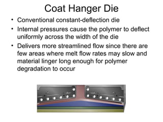 Coat Hanger Die Conventional constant-deflection die Internal pressures cause the polymer to deflect uniformly across the width of the die Delivers more streamlined flow since there are few areas where melt flow rates may slow and material linger long enough for polymer degradation to occur 