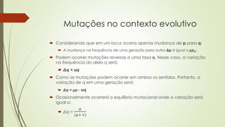  Considerando que em um locus ocorra apenas mudança de p para q:
 A mudança na frequência de uma geração para outra Δp é igual a μp0;
 Podem ocorrer mutações reversas a uma taxa υ. Nesse caso, a variação
na frequência do alelo q será:
 Δq = υq
 Como as mutações podem ocorrer em ambos os sentidos. Portanto, a
variação de q em uma geração será:
 Δq = μp - υq
 Ocasionalmente ocorrerá o equilíbrio mutacional onde a variação será
igual a:
 Δq =
µ
(µ+ ν)
Mutações no contexto evolutivo
 