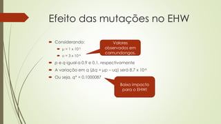  Considerando:
 μ = 1 x 10-5
 υ = 3 x 10-6
 p e q igual a 0.9 e 0.1, respectivamente
 A variação em q (Δq = μp – υq) será 8.7 x 10-6
 Ou seja, q* = 0.1000087
Efeito das mutações no EHW
Baixo impacto
para o EHW!
Valores
observados em
camundongos.
 