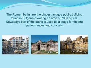 The Roman baths are the biggest antique public building
   found in Bulgaria covering an area of 7000 sq.km.
Nowadays part of the baths is used as a stage for theatre
              performances and concerts
 