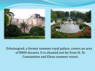 Evksinograd, a former summer royal palace, covers an area
      of 8000 decares. It is situated not far from St. St.
           Constantine and Elena summer resort.
 