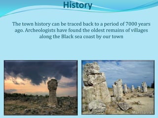History
The town history can be traced back to a period of 7000 years
 ago. Archeologists have found the oldest remains of villages
           along the Black sea coast by our town
 