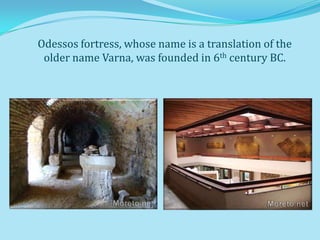 Odessos fortress, whose name is a translation of the
 older name Varna, was founded in 6th century BC.
 