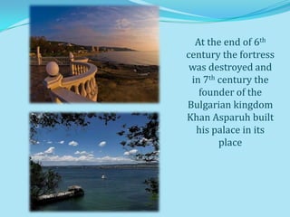 At the end of 6th
century the fortress
 was destroyed and
 in 7th century the
   founder of the
Bulgarian kingdom
Khan Asparuh built
  his palace in its
        place
 