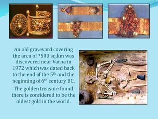 An old graveyard covering
 the area of 7500 sq.km was
   discovered near Varna in
1972 which was dated back
 to the end of the 5th and the
beginning of 6th century BC.
  The golden treasure found
there is considered to be the
   oldest gold in the world.
 