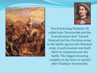 The Polish king Vladislav III
 called later Varnenchik and the
   Transilvanian chief Yanush
 Hunyadi led the Christian army
in the battle against the Ottoman
 army. A park-musem was built
    there to commemorate the
    battle. The biggest housing
  complex in the town is named
    after Vladislav Varnenchik.
 
