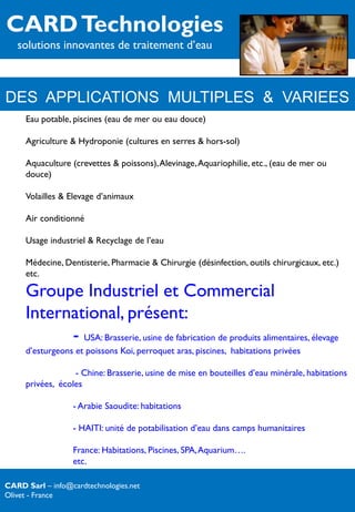 CARD Technologies
   solutions innovantes de traitement d’eau



DES APPLICATIONS MULTIPLES & VARIEES
     Eau potable, piscines (eau de mer ou eau douce)

     Agriculture & Hydroponie (cultures en serres & hors-sol)

     Aquaculture (crevettes & poissons), Alevinage, Aquariophilie, etc., (eau de mer ou
     douce)

     Volailles & Elevage d’animaux

     Air conditionné

     Usage industriel & Recyclage de l’eau

     Médecine, Dentisterie, Pharmacie & Chirurgie (désinfection, outils chirurgicaux, etc.)
     etc.

     Groupe Industriel et Commercial
     International, présent:
           - USA: Brasserie, usine de fabrication de produits alimentaires, élevage
     d’esturgeons et poissons Koi, perroquet aras, piscines, habitations privées

                  - Chine: Brasserie, usine de mise en bouteilles d’eau minérale, habitations
     privées, écoles

                  - Arabie Saoudite: habitations

                  - HAITI: unité de potabilisation d’eau dans camps humanitaires

                  France: Habitations, Piscines, SPA, Aquarium….
                  etc.

CARD Sarl – info@cardtechnologies.net
Olivet - France
 