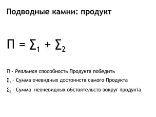 Подводные камни: продукт



П = ∑ 1 + ∑2
П - Реальная способность Продукта победить
∑1 – Сумма очевидных достоинств самого Продукта
∑2 – Сумма неочевидных обстоятельств вокруг продукта
 