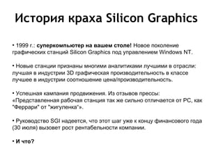 История краха Silicon Graphics
●
 1999 г.: суперкомпьютер на вашем столе! Новое поколение
графических станций Silicon Graphics под управлением Windows NT.

●
 Новые станции признаны многими аналитиками лучшими в отрасли:
лучшая в индустрии 3D графическая производительность в классе
лучшее в индустрии соотношение цена/производительность.

●
 Успешная кампания продвижения. Из отзывов прессы:
«Представленная рабочая станция так же сильно отличается от PC, как
"Феррари" от "жигуленка“».

●
  Руководство SGI надеется, что этот шаг уже к концу финансового года
(30 июля) вызовет рост рентабельности компании.

●
    И что?
 