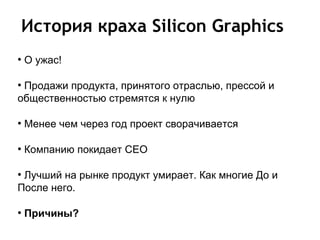 История краха Silicon Graphics
●
    О ужас!

●
 Продажи продукта, принятого отраслью, прессой и
общественностью стремятся к нулю

●
    Менее чем через год проект сворачивается

●
    Компанию покидает СЕО

●
 Лучший на рынке продукт умирает. Как многие До и
После него.

●
    Причины?
 