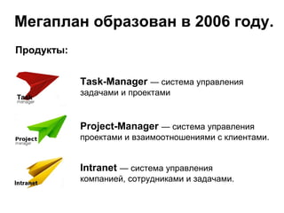 Мегаплан образован в 2006 году.
Продукты:


            Task-Manager — система управления
            задачами и проектами


            Project-Manager — система управления
            проектами и взаимоотношениями с клиентами.


            Intranet — система управления
            компанией, сотрудниками и задачами.
 