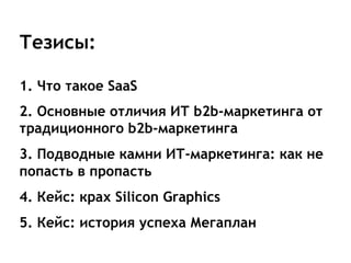 Тезисы:

1. Что такое SaaS
2. Основные отличия ИТ b2b-маркетинга от
традиционного b2b-маркетинга
3. Подводные камни ИТ-маркетинга: как не
попасть в пропасть
4. Кейс: крах Silicon Graphics
5. Кейс: история успеха Мегаплан
 