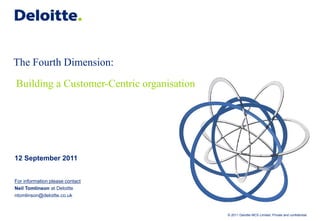 The Fourth Dimension:
Building a Customer-Centric organisation




12 September 2011


For information please contact
Neil Tomlinson at Deloitte
ntomlinson@deloitte.co.uk


                                           © 2011 Deloitte MCS Limited. Private and confidential.
 