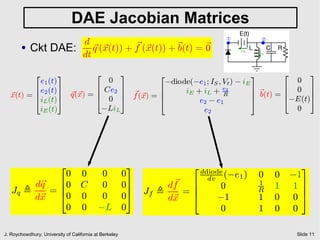 DAE Jacobian Matrices
                                                                                 1
                                                                                 °        2
                                                                                          °
                     d
        ●   Ckt DAE: ~ (~ (t)) + f (~ (t)) + ~ = ~
                       q x       ~ x         b(t) 0                                  iE
                    dt                                                                    iL




              2         3                 2    2        3                   3        2     3
            e1 (t)              0               ¡diode(¡e1 ; IS ; Vt ) ¡ iE            0
          6 e2 (t) 7         6 Ce2 7                                                 6 0 7
  ~ (t) = 6        7 ~(~ ) = 6      7 f (~ ) = 6     iE + iL + e2           7~
                                                                            7 b(t) = 6     7
  x       4 iL (t) 5 q x     4 0 5 ~x          6
                                               4         e2 ¡ e1
                                                                  R
                                                                            5        4¡E(t)5
            iE (t)             ¡LiL                       e2                           0




            2                                            3           2 ddiode                        3
             0                     0        0           0                 dv     (¡e1 )   0    0   ¡1
        d~
         q  60                     C        0           07         ~ 6
                                                                  df            0         1
                                                                                               1   17
   Jq ,    =6
            40
                                                         7   Jf ,    =6                   R          7
        d~
         x                         0        0           05        d~
                                                                   x  4        ¡1         1    0   05
             0                     0       ¡L           0                       0         1    0   0

J. Roychowdhury, University of California at Berkeley                                               Slide 11
 