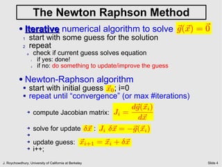 The Newton Raphson Method
          ●   Iterative numerical algorithm to solve ~ (~ ) = ~
                                                     g x      0
              1       start with some guess for the solution
              2       repeat
                  a        check if current guess solves equation
                      i     if yes: done!
                      ii    if no: do something to update/improve the guess

          ●   Newton-Raphson algorithm
              ●       start with initial guess ~ 0 ; i=0
                                               x
              ●       repeat until “convergence” (or max #iterations)
                                                         d~ (~ i )
                                                          g x
                  ➔    compute Jacobian matrix: Ji =
                                                           d~x
                  ➔    solve for update ±~ : Ji ±~ = ¡~ (~ i )
                                          x      x       g x
                  ➔

                  ➔        update guess: ~ i+1 = ~ i + ±~
                                         x       x      x
                  ➔        i++;
J. Roychowdhury, University of California at Berkeley                         Slide 4
 