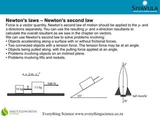 11



Newton's laws – Newton's second law
Force is a vector quantity. Newton’s second law of motion should be applied to the y- and
x-directions separately. You can use the resulting y- and x-direction resultants to
calculate the overall resultant as we saw in the chapter on vectors.
We can use Newton's second law to solve problems involving:
● Objects accelerating along a surface with or without frictional forces.

● Two connected objects with a tension force. The tension force may be at an angle.

● Objects being pulled along, with the pulling force applied at an angle.

● Problems involving objects on an inclined plane.

● Problems involving lifts and rockets.




                      Everything Science www.everythingscience.co.za
 
