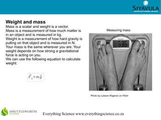 16




Weight and mass
Mass is a scalar and weight is a vector.
Mass is a measurement of how much matter is                      Measuring mass
in an object and is measured in kg.
Weight is a measurement of how hard gravity is
pulling on that object and is measured in N.
Your mass is the same wherever you are. Your
weight depends on how strong a gravitational
force is acting on you.
We can use the following equation to calculate
weight:


             
             F g =m 
                    g



                                                   Photo by xJason.Rogersx on Flickr




                        Everything Science www.everythingscience.co.za
 