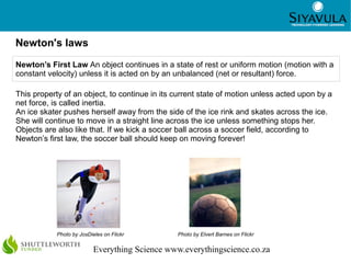 9



Newton's laws
Newton’s First Law An object continues in a state of rest or uniform motion (motion with a
constant velocity) unless it is acted on by an unbalanced (net or resultant) force.

This property of an object, to continue in its current state of motion unless acted upon by a
net force, is called inertia.
An ice skater pushes herself away from the side of the ice rink and skates across the ice.
She will continue to move in a straight line across the ice unless something stops her.
Objects are also like that. If we kick a soccer ball across a soccer field, according to
Newton’s first law, the soccer ball should keep on moving forever!




            Photo by JosDieles on Flickr         Photo by Elvert Barnes on Flickr


                           Everything Science www.everythingscience.co.za
 