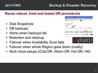 Backup & Disaster Recovery

Reuse robust, tried and tested DR procedures

   Disk Snapshots
   DB backups
   Alerts when backups fail
   Retention and cleanup
   Failover when Availability Zone fails
   Failover when whole Region goes down (costly)
   Multi cloud setups (Cold DR, Warm DR, Hot DR, HA)




                                                        13
 