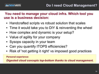 Do I need Cloud Management?

 You need to manage your cloud infra. Which tool you
use is a business decision:
    Handcrafted scripts vs robust solution that scales
    Time it would take you to DIY & reinventing the wheel
    How complex and dynamic is your setup?
    Value of agility for your company
    Sysops capacity in your team
    Can you quantify ITOPS efficiencies?
    Risk of 'not getting it right' vs imposed good practices
 Personal experience:
 Digested cloud concepts top-bottom thanks to cloud management.


                                                                  18
 