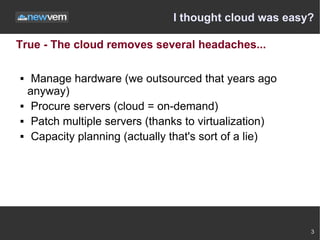 I thought cloud was easy?

True - The cloud removes several headaches...

    Manage hardware (we outsourced that years ago
    anyway)
    Procure servers (cloud = on-demand)
    Patch multiple servers (thanks to virtualization)
    Capacity planning (actually that's sort of a lie)




                                                         3
 