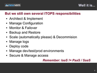 Well it is...

But we still own several ITOPS responsibilities
  Architect & Implement

  Manage Configuration

  Monitor & Failover

  Backup and Restore

  Scale (automatically please) & Decommision

  Manage logs

  Deploy code

  Manage dev/test/prod environments

  Secure & Manage access


                       Remember: IaaS != PaaS / SaaS


                                                         4
 
